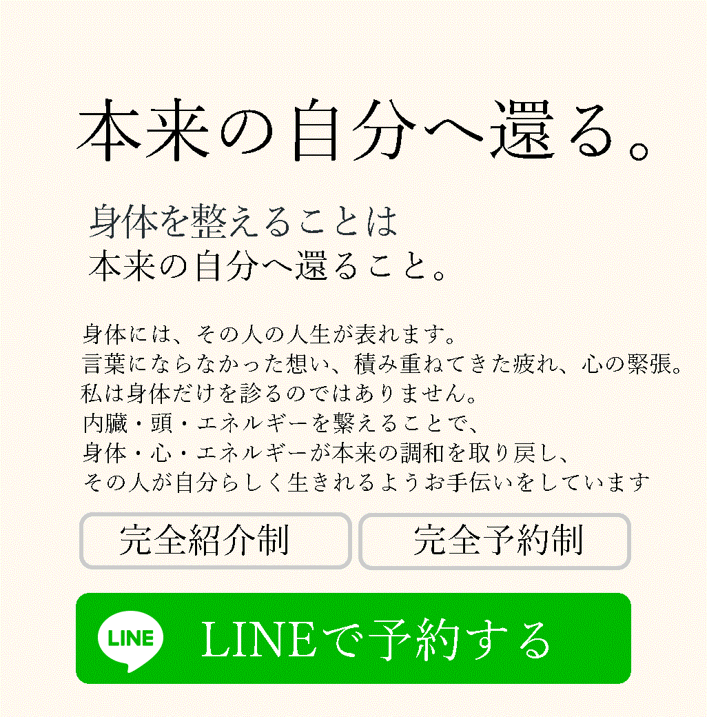 本来の自分へ還る。 身体をえることは、本来の自分へ還ること。 身体には、その人の人生が表れます。 言葉にならなかった想い、積み重ねてきた疲れ、心の緊 張。 私は身体だけを診るのではありません。 内臓・頭・エネルギーを繋えることで、身体・心・エネルギーが本来の調和を取り戻し、 完全紹介制 完全予約制 LINEで予約する